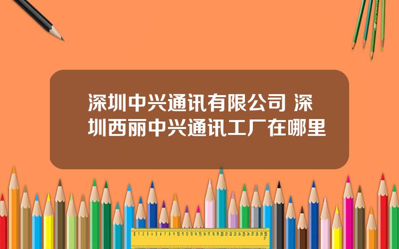 深圳中兴通讯有限公司 深圳西丽中兴通讯工厂在哪里